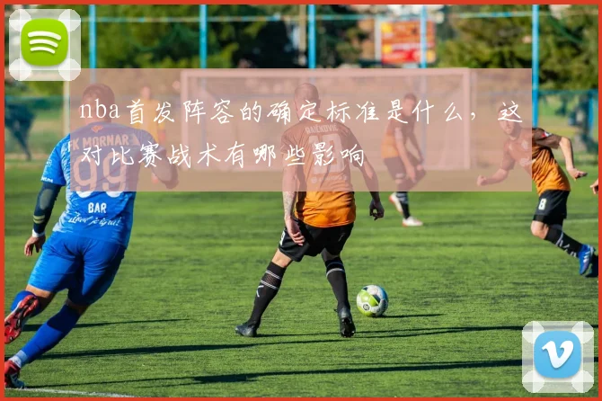 nba首发阵容的确定标准是什么，这对比赛战术有哪些影响