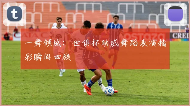 一舞倾城:世俱杯助威舞蹈表演精彩瞬间回顾