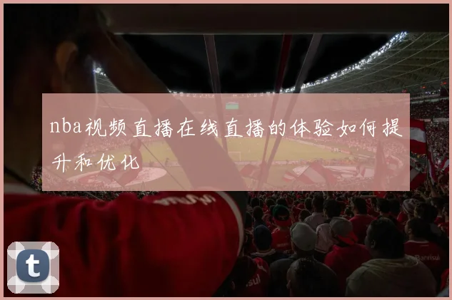 nba视频直播在线直播的体验如何提升和优化