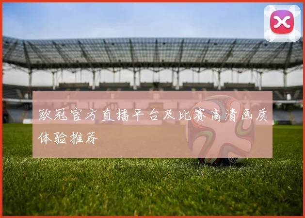 欧冠官方直播平台及比赛高清画质体验推荐