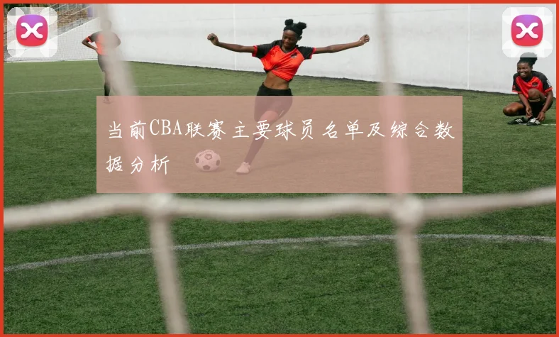 当前CBA联赛主要球员名单及综合数据分析