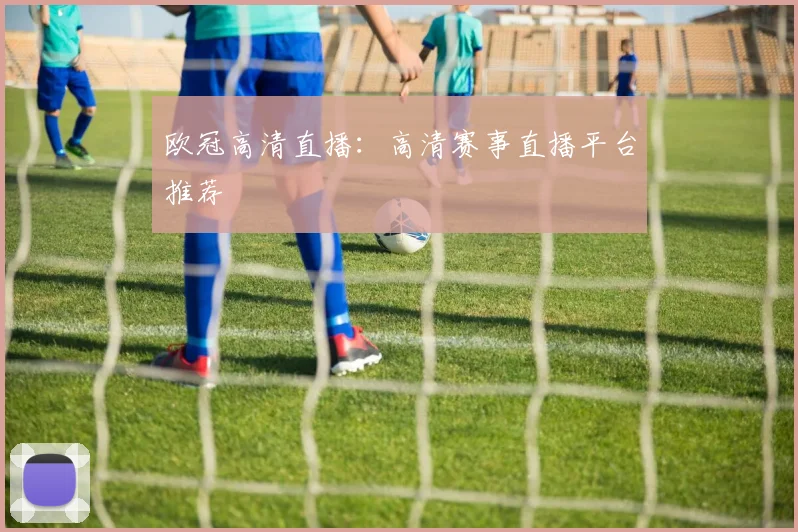 欧冠高清直播:高清赛事直播平台推荐