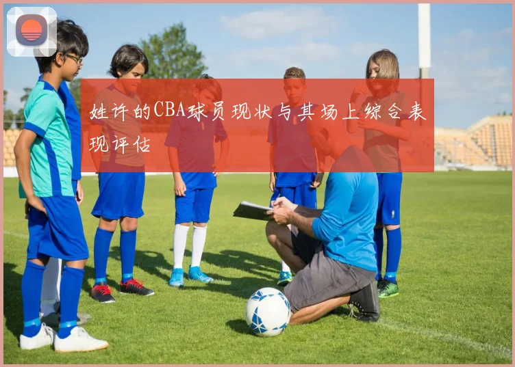 姓许的CBA球员现状与其场上综合表现评估